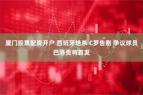 厦门股票配资开户 西班牙绝杀 C罗告别 争议球员巴洛贡将首发