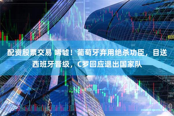 配资股票交易 唏嘘！葡萄牙弃用绝杀功臣，目送西班牙晋级，C罗回应退出国家队