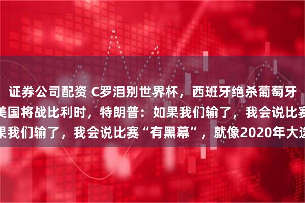 证券公司配资 C罗泪别世界杯，西班牙绝杀葡萄牙，六场不失球创纪录；美国将战比利时，特朗普：如果我们输了，我会说比赛“有黑幕”，就像2020年大选