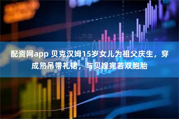配资网app 贝克汉姆15岁女儿为祖父庆生，穿成熟吊带礼裙，与贝嫂宛若双胞胎