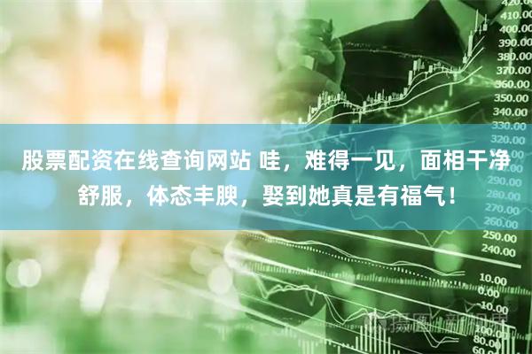 股票配资在线查询网站 哇，难得一见，面相干净舒服，体态丰腴，娶到她真是有福气！