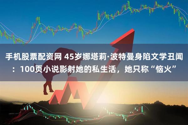 手机股票配资网 45岁娜塔莉·波特曼身陷文学丑闻：100页小说影射她的私生活，她只称“恼火”