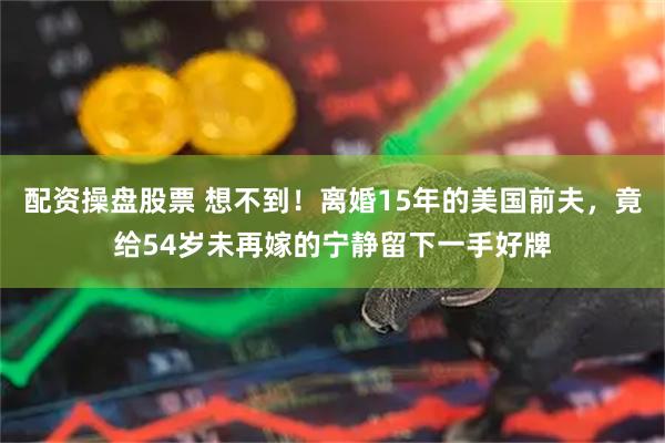 配资操盘股票 想不到！离婚15年的美国前夫，竟给54岁未再嫁的宁静留下一手好牌