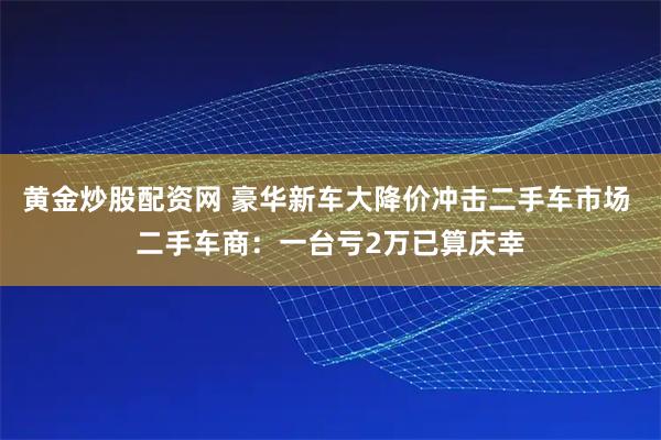 黄金炒股配资网 豪华新车大降价冲击二手车市场 二手车商：一台亏2万已算庆幸