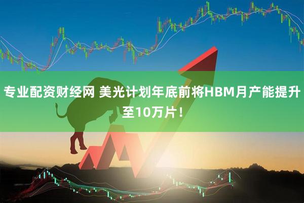 专业配资财经网 美光计划年底前将HBM月产能提升至10万片！