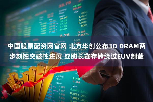 中国股票配资网官网 北方华创公布3D DRAM两步刻蚀突破性进展 或助长鑫存储绕过EUV制裁