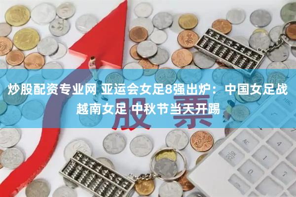 炒股配资专业网 亚运会女足8强出炉：中国女足战越南女足 中秋节当天开踢